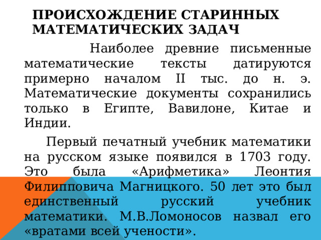 Происхождение старинных математических задач    Наиболее древние письменные математические тексты датируются примерно началом II тыс. до н. э. Математические документы сохранились только в Египте, Вавилоне, Китае и Индии.  Первый печатный учебник математики на русском языке появился в 1703 году. Это была «Арифметика» Леонтия Филипповича Магницкого. 50 лет это был единственный русский учебник математики. М.В.Ломоносов назвал его «вратами всей учености».  