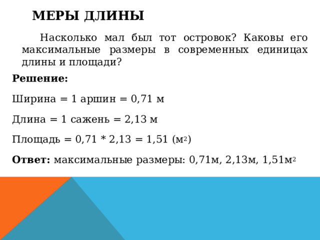 Меры длины    Насколько мал был тот островок? Каковы его максимальные размеры в современных единицах длины и площади? Решение: Ширина = 1 аршин = 0,71 м Длина = 1 сажень = 2,13 м Площадь = 0,71 * 2,13 = 1,51 (м 2 ) Ответ:  максимальные размеры: 0,71м, 2,13м, 1,51м 2  