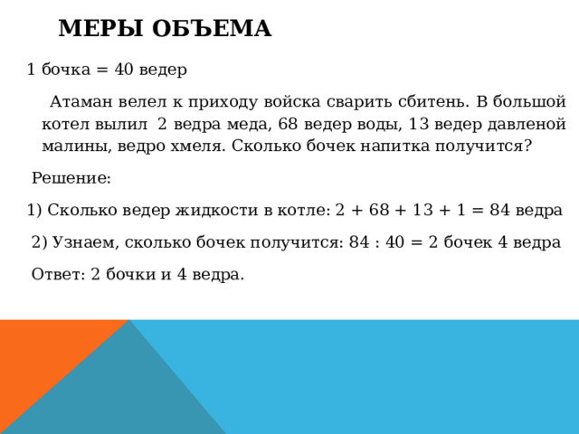 Меры объема   1 бочка = 40 ведер   Атаман велел к приходу войска сварить сбитень. В большой котел вылил  2 ведра меда, 68 ведер воды, 13 ведер давленой малины, ведро хмеля. Сколько бочек напитка получится?   Решение: 1) Сколько ведер жидкости в котле: 2 + 68 + 13 + 1 = 84 ведра   2) Узнаем, сколько бочек получится: 84 : 40 = 2 бочек 4 ведра   Ответ: 2 бочки и 4 ведра.  