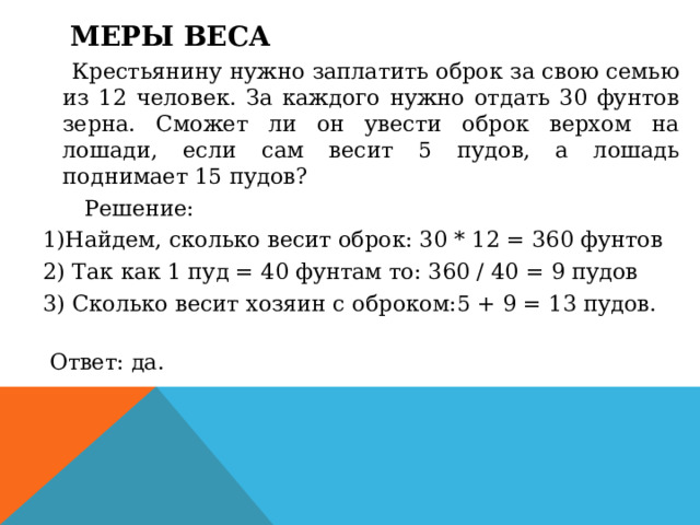 Меры веса    Крестьянину нужно заплатить оброк за свою семью из 12 человек. За каждого нужно отдать 30 фунтов зерна. Сможет ли он увести оброк верхом на лошади, если сам весит 5 пудов, а лошадь поднимает 15 пудов?        Решение: 1)Найдем, сколько весит оброк: 30 * 12 = 360 фунтов 2) Так как 1 пуд = 40 фунтам то: 360 / 40 = 9 пудов 3) Сколько весит хозяин с оброком:5 + 9 = 13 пудов.        Ответ: да.  