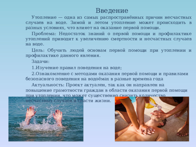 Введение Утопление — одна из самых распространённых причин несчастных случаев на воде. Зимой и летом утопление может происходить в разных условиях, что влияет на оказание первой помощи. Проблема: Недостаток знаний о первой помощи и профилактике утоплений приводит к увеличению смертности и несчастных случаев на воде. Цель: Обучить людей основам первой помощи при утоплении и профилактике данного явления. Задачи: Изучение правил поведения на воде; Ознакомление с методами оказания первой помощи и правилами безопасного поведения на водоёмах в разные времена года Актуальность: Проект актуален, так как он направлен на повышение грамотности граждан в области оказания первой помощи при утоплении, что может существенно снизить количество несчастных случаев и спасти жизни. 