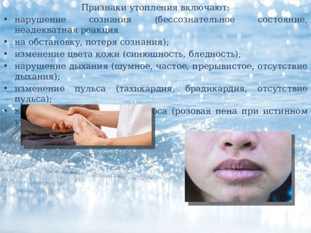 Признаки утопления включают: нарушение сознания (бессознательное состояние, неадекватная реакция на обстановку, потеря сознания); изменение цвета кожи (синюшность, бледность); нарушение дыхания (шумное, частое, прерывистое, отсутствие дыхания); изменение пульса (тахикардия, брадикардия, отсутствие пульса); выделение пены изо рта и носа (розовая пена при истинном утоплении). 