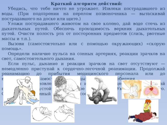 Краткий алгоритм действий: Убедись, что тебе ничто не угрожает. Извлеки пострадавшего из воды. (При подозрении на перелом позвоночника — вытаскивай пострадавшего на доске или щите.)  Уложи пострадавшего животом на свое колено, дай воде стечь из дыхательных путей. Обеспечь проходимость верхних дыхательных путей. Очисти полость рта от посторонних предметов (слизь, рвотные массы и т.п.). Вызови (самостоятельно или с помощью окружающих) «скорую помощь». Определи наличие пульса на сонных артериях, реакции зрачков на свет, самостоятельного дыхания. Если пульс, дыхание и реакция зрачков на свет отсутствуют — немедленно приступай к сердечно-легочной реанимации. Продолжай реанимацию до прибытия медицинского персонала или до восстановления самостоятельного дыхания и сердцебиения. После восстановления дыхания и сердечной деятельности придай пострадавшему устойчивое боковое положение. Укрой и согрей его. Обеспечь постоянный контроль за состоянием! 