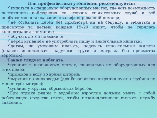 Для профилактики утопления рекомендуется : купаться в специально оборудованных местах, где есть возможность постоянного наблюдения со стороны спасательных служб и всё необходимое для оказания квалифицированной помощи;  не оставлять детей без присмотра ни на секунду, и меняться в присмотре за детьми каждые 15–20 минут, чтобы не терялась концентрация внимания;  обучать детей плаванию;  перед купанием не употреблять пищу и алкогольные напитки; детям, не умеющим плавать, надевать спасательные жилеты (опасно использовать надувные круги и матрасы без присмотра взрослых).  Также следует избегать : купания в незнакомых местах, специально не оборудованных для этих целей;  прыжков в воду во время шторма;  ныряния на мелководье (для безопасного ныряния нужна глубина не менее трёх метров);  купания у крутых, обрывистых берегов.  При отдыхе рядом с водоёмом взрослые должны иметь с собой работающее средство связи, чтобы незамедлительно вызвать службу спасения.  
