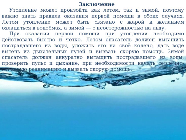 Заключение Утопление может произойти как летом, так и зимой, поэтому важно знать правила оказания первой помощи в обоих случаях. Летом утопление может быть связано с жарой и желанием охладиться в водоёмах, а зимой — с неосторожностью на льду. При оказании первой помощи при утоплении необходимо действовать быстро и чётко. Летом спасатель должен вытащить пострадавшего из воды, уложить его на своё колено, дать воде вытечь из дыхательных путей и вызвать скорую помощь. Зимой спасатель должен аккуратно вытащить пострадавшего из воды, проверить пульс и дыхание, при необходимости начать сердечно-лёгочную реанимацию и вызвать скорую помощь. 