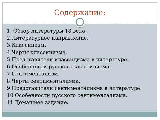 Содержание: 1. Обзор литературы 18 века. 2.Литературное направление. 3.Классицизм. 4.Черты классицизма. 5.Представители классицизма в литературе. 6.Особенности русского классицизма. 7.Сентиментализм. 8.Черты сентиментализма. 9.Представители сентиментализма в литературе. 10.Особенности русского сентиментализма. 11.Домашнее задание. 
