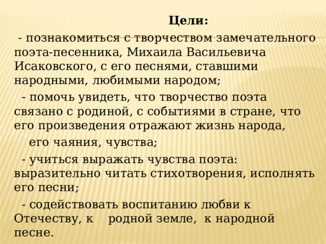  Цели:   - познакомиться с творчеством замечательного поэта-песенника, Михаила Васильевича Исаковского, с его песнями, ставшими народными, любимыми народом;   - помочь увидеть, что творчество поэта связано с родиной, с событиями в стране, что его произведения отражают жизнь народа,  его чаяния, чувства;   - учиться выражать чувства поэта: выразительно читать  стихотворения, исполнять его песни;   - содействовать воспитанию любви к Отечеству, к родной земле,  к народной песне. 