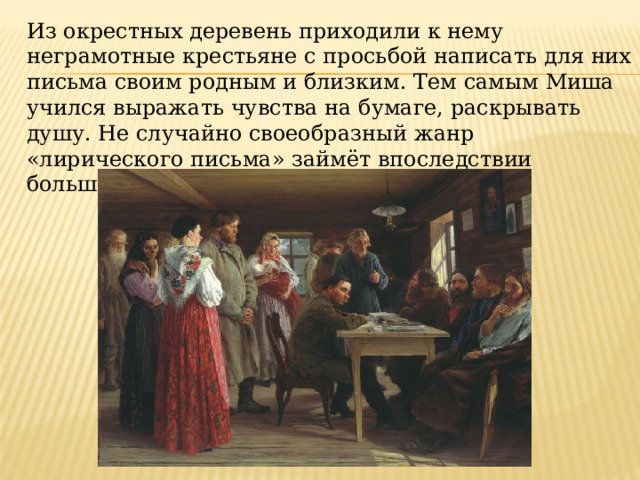 Из окрестных деревень приходили к нему неграмотные крестьяне с просьбой написать для них письма своим родным и близким. Тем самым Миша учился выражать чувства на бумаге, раскрывать душу. Не случайно своеобразный жанр «лирического письма» займёт впоследствии большое место в поэзии Исаковского. 