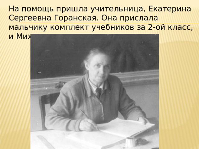 На помощь пришла учительница, Екатерина Сергеевна Горанская. Она прислала мальчику комплект учебников за 2-ой класс, и Михаил стал заниматься дома 