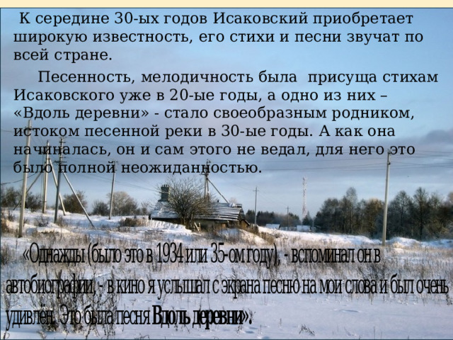   К середине 30-ых годов Исаковский приобретает широкую известность, его стихи и песни звучат по всей стране.       Песенность, мелодичность была присуща стихам Исаковского уже в 20-ые годы, а одно из них – «Вдоль деревни» - стало своеобразным родником, истоком песенной реки в 30-ые годы. А как она начиналась, он и сам этого не ведал, для него это было полной неожиданностью.  