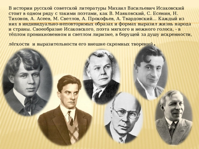 В истории русской советской литературы Михаил Васильевич Исаковский стоит в одном ряду с такими поэтами, как В. Маяковский, С. Есенин, Н. Тихонов, А. Асеев, М. Светлов, А. Прокофьев, А. Твардовский… Каждый из них в индивидуально-неповторимых образах и формах выразил жизнь народа и страны. Своеобразие Исаковского, поэта мягкого и нежного голоса, - в тёплом проникновенном и светлом лиризме, в берущей за душу искренности, лёгкости и выразительности его внешне скромных творений . 