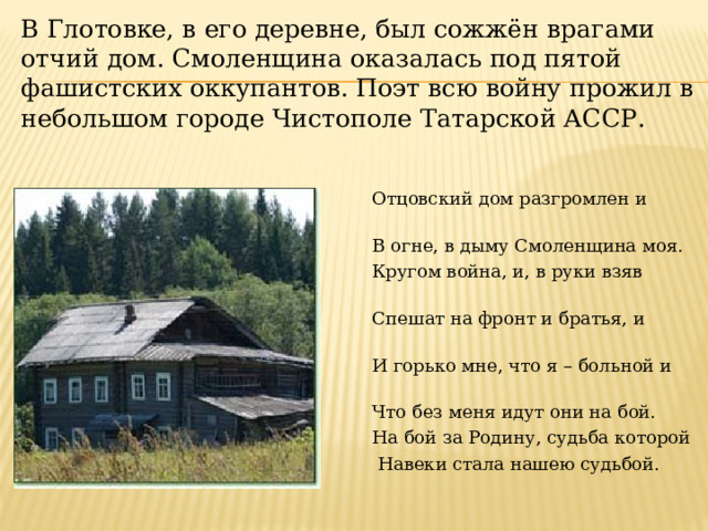 В Глотовке, в его деревне, был сожжён врагами отчий дом. Смоленщина оказалась под пятой фашистских оккупантов. Поэт всю войну прожил в небольшом городе Чистополе Татарской АССР.                                          Отцовский дом разгромлен и разрушен,                                     В огне, в дыму Смоленщина моя.                                       Кругом война, и, в руки взяв оружие,                                     Спешат на фронт и братья, и друзья.                                       И горько мне, что я – больной и хворый,                                       Что без меня идут они на бой.                                         На бой за Родину, судьба которой                                       Навеки стала нашею судьбой. 
