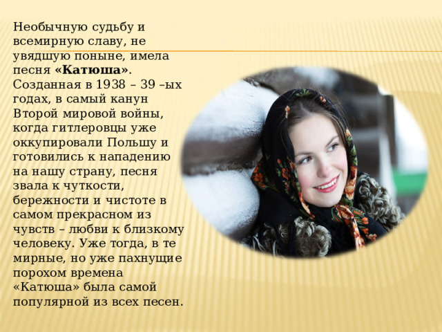Необычную судьбу и всемирную славу, не увядшую поныне, имела песня  «Катюша» . Созданная в 1938 – 39 –ых годах, в самый канун Второй мировой войны, когда гитлеровцы уже оккупировали Польшу и готовились к нападению на нашу страну, песня звала к чуткости, бережности и чистоте в самом прекрасном из чувств – любви к близкому человеку. Уже тогда, в те мирные, но уже пахнущие порохом времена «Катюша» была самой популярной из всех песен.  