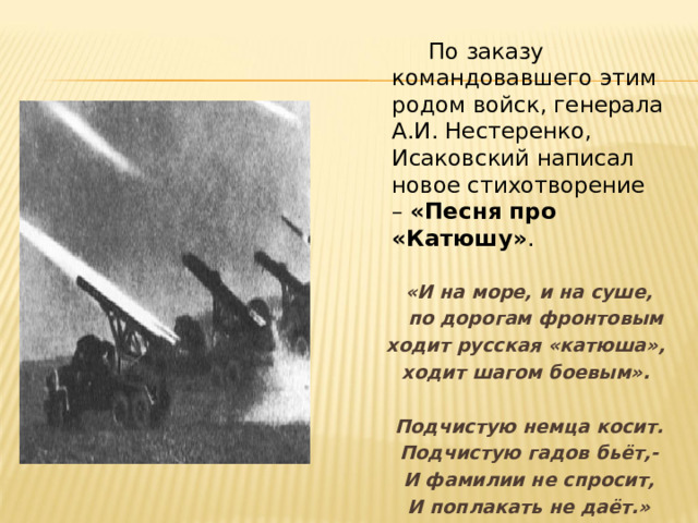  По заказу командовавшего этим родом войск, генерала А.И. Нестеренко, Исаковский написал новое стихотворение –  «Песня про «Катюшу» .   «И на море, и на суше,  по дорогам фронтовым ходит русская «катюша», ходит шагом боевым».   Подчистую немца косит. Подчистую гадов бьёт,- И фамилии не спросит, И поплакать не даёт.»  