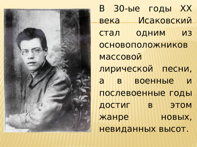 В 30-ые годы XX века Исаковский стал одним из основоположников массовой лирической песни, а в военные и послевоенные годы достиг в этом жанре новых, невиданных высот.  