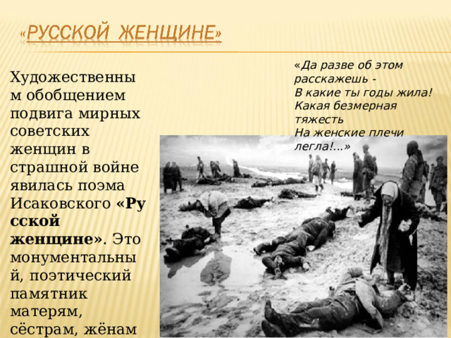 « Да разве об этом расскажешь - В какие ты годы жила! Какая безмерная тяжесть На женские плечи легла!...» Художественным обобщением подвига мирных советских женщин в страшной войне явилась поэма Исаковского  «Русской женщине» . Это монументальный, поэтический памятник матерям, сёстрам, жёнам и невестам .  