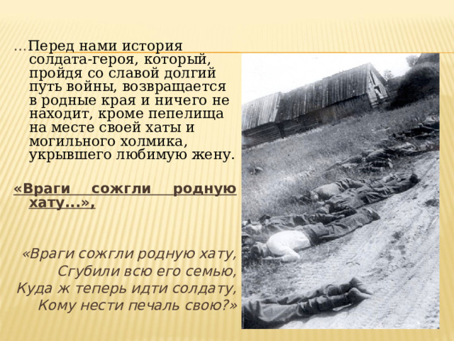 … Перед нами история солдата-героя, который, пройдя со славой долгий путь войны, возвращается в родные края и ничего не находит, кроме пепелища на месте своей хаты и могильного холмика, укрывшего любимую жену. «Враги сожгли родную хату...»,   «Враги сожгли родную хату, Сгубили всю его семью, Куда ж теперь идти солдату, Кому нести печаль свою?»  