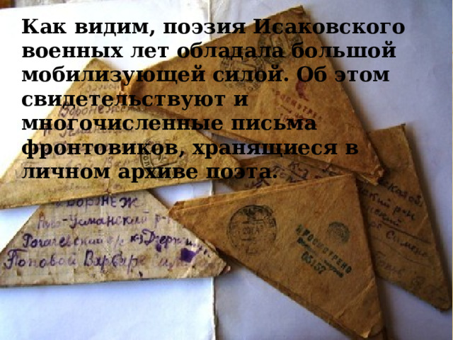Как видим, поэзия Исаковского военных лет обладала большой мобилизующей силой. Об этом свидетельствуют и многочисленные письма фронтовиков, хранящиеся в личном архиве поэта.     