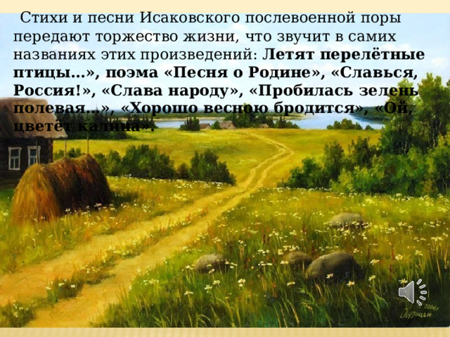  Стихи и песни Исаковского послевоенной поры передают торжество жизни, что звучит в самих названиях этих произведений:  Летят перелётные птицы…», поэма «Песня о Родине», «Славься, Россия!», «Слава народу», «Пробилась зелень полевая…», «Хорошо весною бродится», «Ой, цветёт калина».   