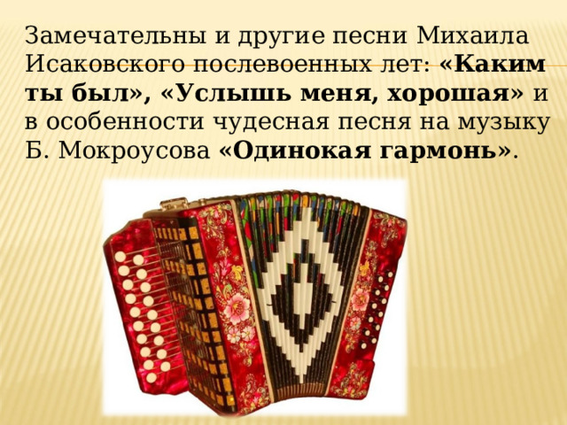 Замечательны и другие песни Михаила Исаковского послевоенных лет:  «Каким ты был», «Услышь меня, хорошая»  и в особенности чудесная песня на музыку Б. Мокроусова «Одинокая гармонь» . 