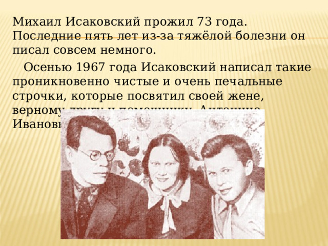 Михаил Исаковский прожил 73 года. Последние пять лет из-за тяжёлой болезни он писал совсем немного.     Осенью 1967 года Исаковский написал такие проникновенно чистые и очень печальные строчки, которые посвятил своей жене, верному другу и помощнику, Антонине Ивановне. 
