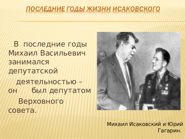  В последние годы Михаил Васильевич занимался депутатской  деятельностью – он был депутатом  Верховного совета. Михаил Исаковский и Юрий Гагарин. 