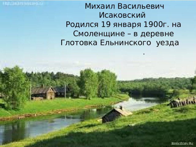  Михаил Васильевич Исаковский Родился 19 января 1900г. на Смоленщине – в деревне Глотовка Ельнинского уезда . 
