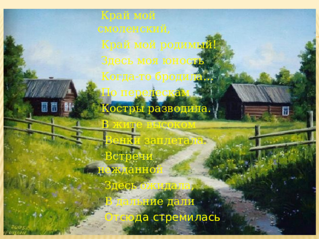  Край мой смоленский,   Край мой родимый!   Здесь моя юность   Когда-то бродила…   По перелескам   Костры разводила.   В жите высоком  Венки заплетала.  Встречи нежданной  Здесь ожидала,  В дальние дали  Отсюда стремилась 