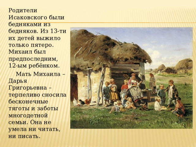 Родители Исаковского были бедняками из бедняков. Из 13-ти их детей выжило только пятеро. Михаил был предпоследним, 12-ым ребёнком.     Мать Михаила – Дарья Григорьевна – терпеливо сносила бесконечные тяготы и заботы многодетной семьи. Она не умела ни читать, ни писать. 