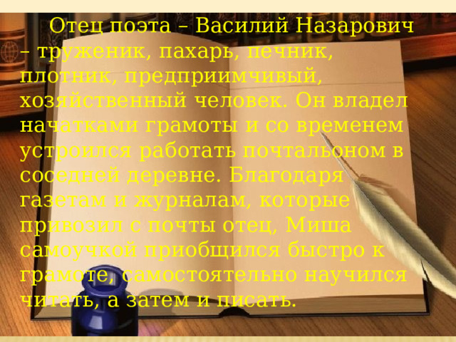       Отец поэта – Василий Назарович – труженик, пахарь, печник, плотник, предприимчивый, хозяйственный человек. Он владел начатками грамоты и со временем устроился работать почтальоном в соседней деревне. Благодаря газетам и журналам, которые привозил с почты отец, Миша самоучкой приобщился быстро к грамоте, самостоятельно научился читать, а затем и писать. 