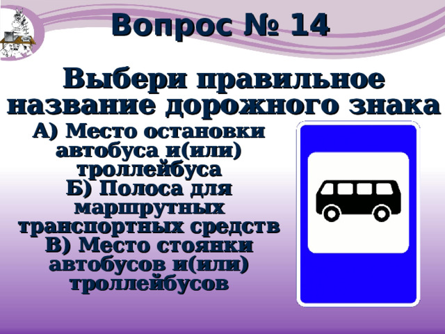 Вопрос № 14 Выбери правильное название дорожного знака Выбери правильное название дорожного знака А) Место остановки автобуса и(или) троллейбуса Б) Полоса для маршрутных транспортных средств В) Место стоянки автобусов и(или) троллейбусов А) Место остановки автобуса и(или) троллейбуса Б) Полоса для маршрутных транспортных средств В) Место стоянки автобусов и(или) троллейбусов 