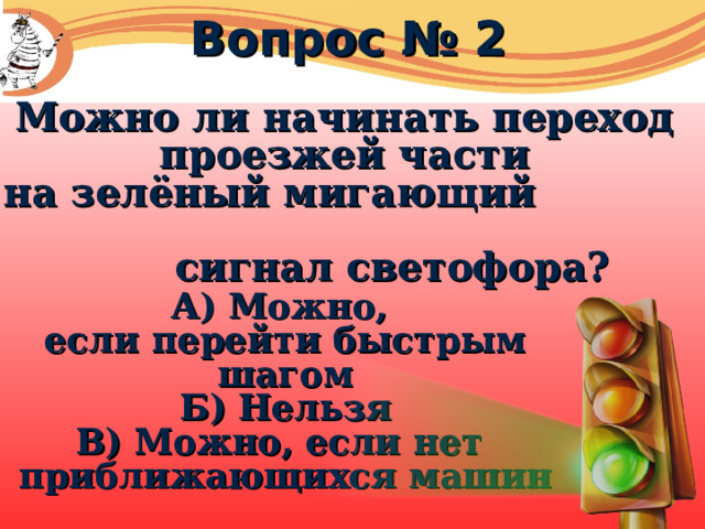 Вопрос № 2 Можно ли начинать переход проезжей части на зелёный мигающий сигнал светофора? А) Можно, если перейти быстрым шагом Б) Нельзя В) Можно, если нет приближающихся машин 