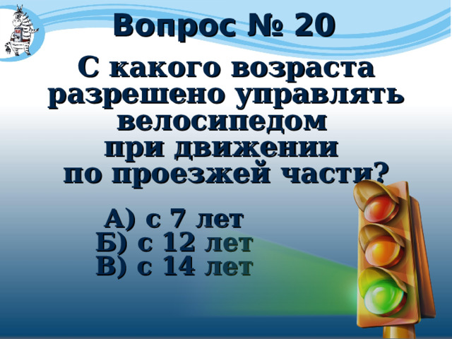Вопрос № 20 С какого возраста разрешено управлять велосипедом при движении по проезжей части?  А) с 7 лет Б) с 12 лет В) с 14 лет 