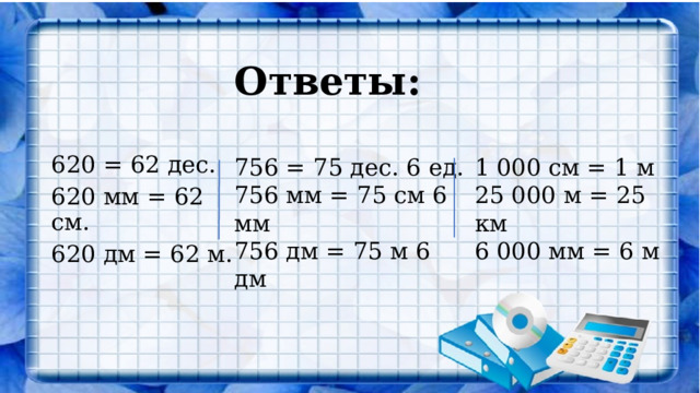 Ответы:   756 = 75 дес. 6 ед. 1 000 см = 1 м 756 мм = 75 см 6 мм 25 000 м = 25 км 620 = 62 дес. 620 мм = 62 см. 756 дм = 75 м 6 дм 6 000 мм = 6 м   620 дм = 62 м. 
