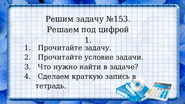 Решим задачу №153. Решаем под цифрой 1.  Прочитайте задачу.  Прочитайте условие задачи.  Что нужно найти в задаче?  Сделаем краткую запись в тетрадь. 