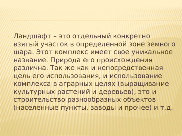 Ландшафт – это отдельный конкретно взятый участок в определенной зоне земного шара. Этот комплекс имеет свое уникальное название. Природа его происхождения различна. Так же как и непосредственная цель его использования, и использование комплекса в аграрных целях (выращивание культурных растений и деревьев), это и строительство разнообразных объектов (населенные пункты, заводы и прочее) и т.д. 