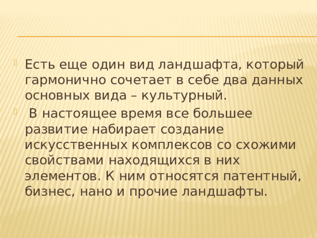 Есть еще один вид ландшафта, который гармонично сочетает в себе два данных основных вида – культурный.  В настоящее время все большее развитие набирает создание искусственных комплексов со схожими свойствами находящихся в них элементов. К ним относятся патентный, бизнес, нано и прочие ландшафты. 