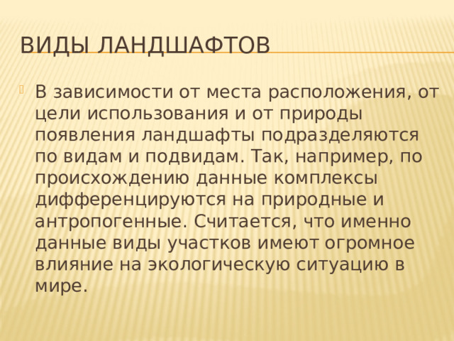 Виды ландшафтов В зависимости от места расположения, от цели использования и от природы появления ландшафты подразделяются по видам и подвидам. Так, например, по происхождению данные комплексы дифференцируются на природные и антропогенные. Считается, что именно данные виды участков имеют огромное влияние на экологическую ситуацию в мире. 