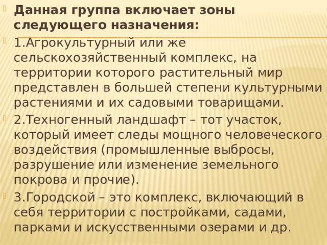 Данная группа включает зоны следующего назначения: 1.Агрокультурный или же сельскохозяйственный комплекс, на территории которого растительный мир представлен в большей степени культурными растениями и их садовыми товарищами. 2.Техногенный ландшафт – тот участок, который имеет следы мощного человеческого воздействия (промышленные выбросы, разрушение или изменение земельного покрова и прочие). 3.Городской – это комплекс, включающий в себя территории с постройками, садами, парками и искусственными озерами и др. 
