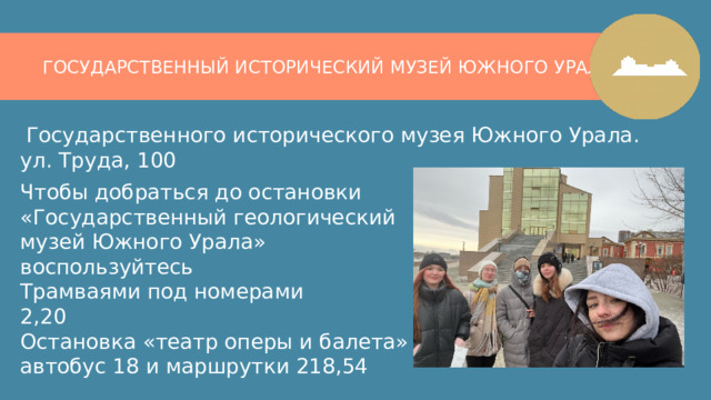 ГОСУДАРСТВЕННЫЙ ИСТОРИЧЕСКИЙ МУЗЕЙ ЮЖНОГО УРАЛА  Государственного исторического музея Южного Урала.  ул. Труда, 100    Чтобы добраться до остановки ​  «Государственный геологический музей Южного Урала»​  воспользуйтесь​  Трамваями под номерами​  2,20​  Остановка «театр оперы и балета»​  автобус 18 и маршрутки 218,54​ 