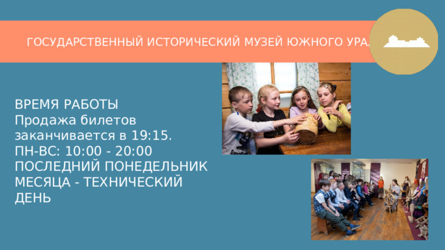 ГОСУДАРСТВЕННЫЙ ИСТОРИЧЕСКИЙ МУЗЕЙ ЮЖНОГО УРАЛА ВРЕМЯ РАБОТЫ  Продажа билетов заканчивается в 19:15.  ПН-ВС: 10:00 - 20:00  ПОСЛЕДНИЙ ПОНЕДЕЛЬНИК МЕСЯЦА - ТЕХНИЧЕСКИЙ ДЕНЬ 