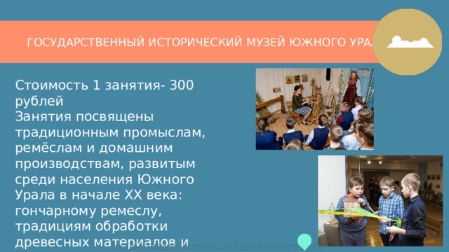 ГОСУДАРСТВЕННЫЙ ИСТОРИЧЕСКИЙ МУЗЕЙ ЮЖНОГО УРАЛА Стоимость 1 занятия- 300 рублей  Занятия посвящены традиционным промыслам, ремёслам и домашним производствам, развитым среди населения Южного Урала в начале ХХ века: гончарному ремеслу, традициям обработки древесных материалов и технологиям домашнего производства текстильных изделий. 