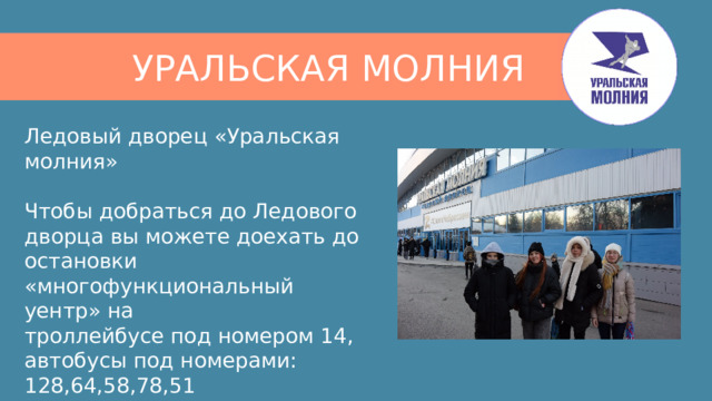 УРАЛЬСКАЯ МОЛНИЯ Ледовый дворец «Уральская молния»   Чтобы добраться до Ледового дворца вы можете доехать до остановки  «многофункциональный уентр» на  троллейбусе под номером 14,  автобусы под номерами: 128,64,58,78,51  маршрутки 75,50,10 