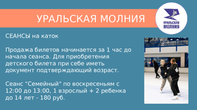 УРАЛЬСКАЯ МОЛНИЯ СЕАНСЫ на каток   Продажа билетов начинается за 1 час до начала сеанса. Для приобретения детского билета при себе иметь документ подтверждающий возраст.   Сеанс 