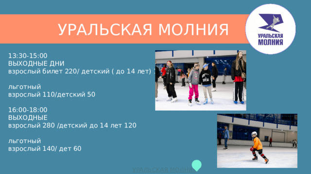 УРАЛЬСКАЯ МОЛНИЯ 13:30-15:00  ВЫХОДНЫЕ ДНИ  взрослый билет 220/ детский ( до 14 лет) 100   льготный  взрослый 110/детский 50   16:00-18:00  ВЫХОДНЫЕ  взрослый 280 /детский до 14 лет 120   льготный  взрослый 140/ дет 60    