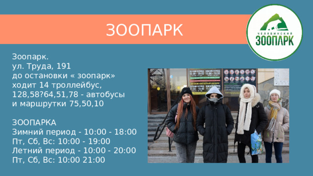 ЗООПАРК Зоопарк.  ул. Труда, 191  до остановки « зоопарк»  ходит 14 троллейбус,  128,58?64,51,78 - автобусы  и маршрутки 75,50,10   ЗООПАРКА  Зимний период - 10:00 - 18:00  Пт, Сб, Вс: 10:00 - 19:00  Летний период - 10:00 - 20:00  Пт, Сб, Вс: 10:00 21:00 