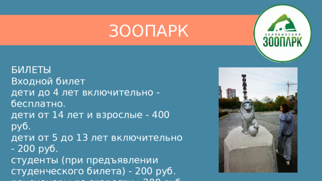 ЗООПАРК БИЛЕТЫ  Входной билет  дети до 4 лет включительно - бесплатно.  дети от 14 лет и взрослые - 400 руб.  дети от 5 до 13 лет включительно - 200 руб.  студенты (при предъявлении студенческого билета) - 200 руб.  пенсионеры по старости - 200 руб. 