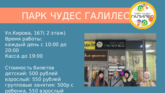 ПАРК ЧУДЕС ГАЛИЛЕО Ул.Кирова, 167( 2 этаж) Время работы:  каждый день с 10:00 до 20:00  Касса до 19:00 Стоимость билетов  детский: 500 рублей  взрослый: 550 рублей  групповые занятия: 500р с ребенка, 550 взрослый 