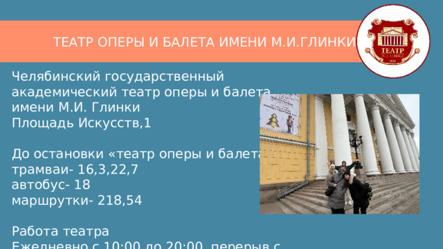 ТЕАТР ОПЕРЫ И БАЛЕТА ИМЕНИ М.И.ГЛИНКИ Челябинский государственный академический театр оперы и балета имени М.И. Глинки  Площадь Искусств,1   До остановки «театр оперы и балета»  трамваи- 16,3,22,7  автобус- 18  маршрутки- 218,54   Работа театра  Ежедневно с 10:00 до 20:00, перерыв с 14:00 до 14:30 