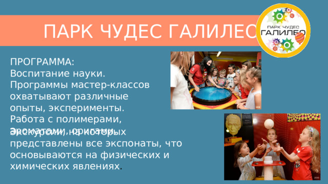 ПАРК ЧУДЕС ГАЛИЛЕО ПРОГРАММА:  Воспитание науки. Программы мастер-классов охватывают различные опыты, эксперименты. Работа с полимерами, ароматами, оригами.   Экскурсии, на которых представлены все экспонаты, что основываются на физических и химических явлениях ​. 